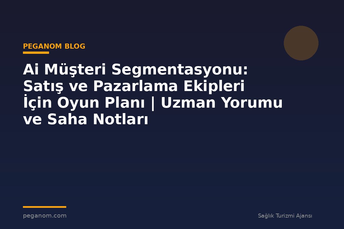 Ai Müşteri Segmentasyonu: Satış ve Pazarlama Ekipleri İçin Oyun Planı | Uzman Yorumu ve Saha Notları