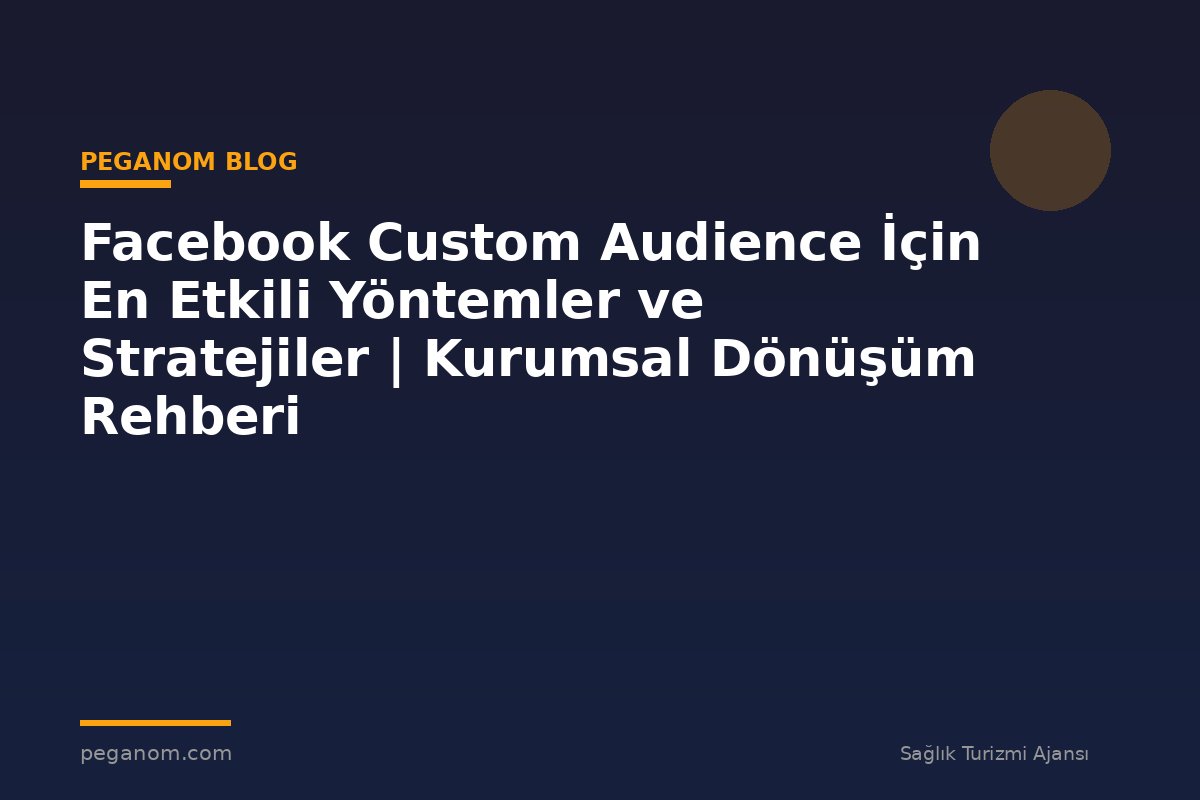 Facebook Custom Audience İçin En Etkili Yöntemler ve Stratejiler | Kurumsal Dönüşüm Rehberi
