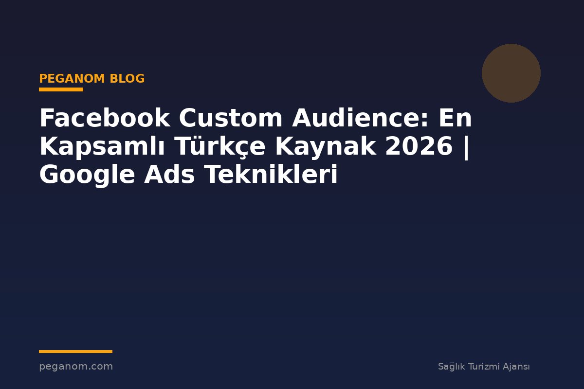 Facebook Custom Audience: En Kapsamlı Türkçe Kaynak 2026 | Google Ads Teknikleri
