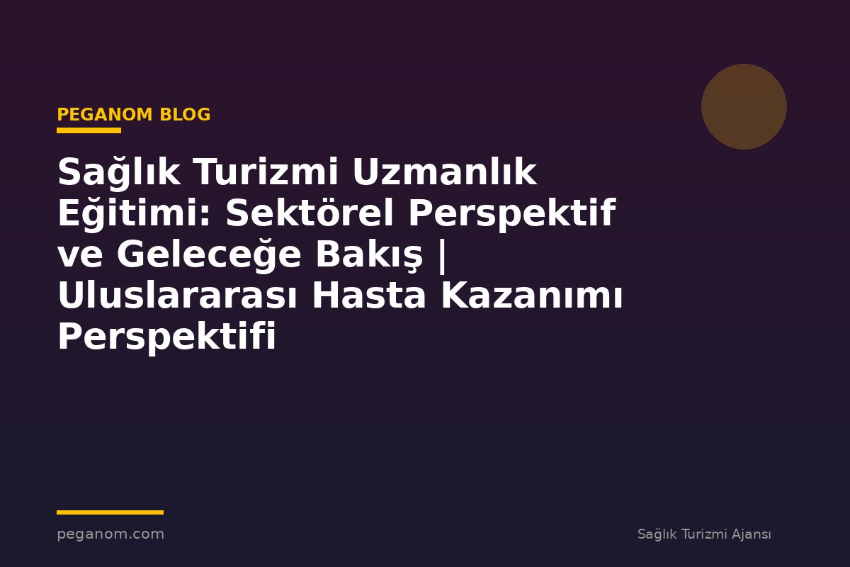 Sağlık Turizmi Uzmanlık Eğitimi: Sektörel Perspektif ve Geleceğe Bakış | Uluslararası Hasta Kazanımı Perspektifi