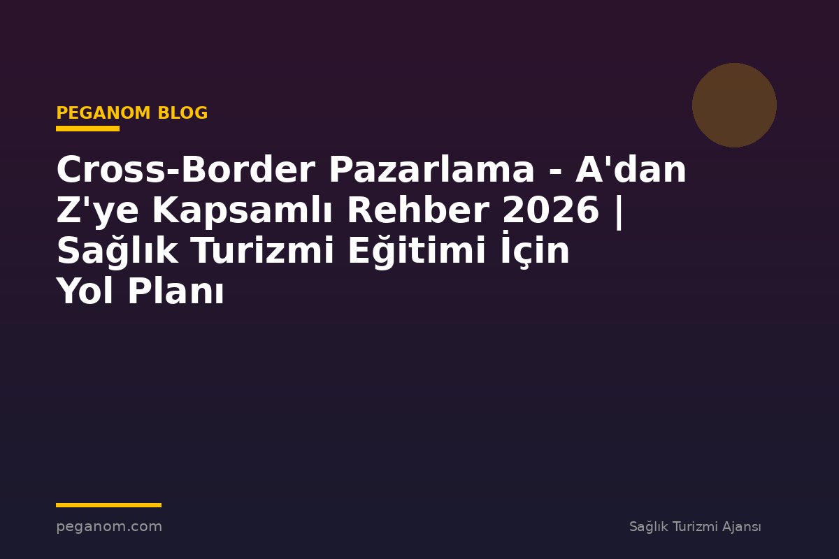 Cross-Border Pazarlama - A'dan Z'ye Kapsamlı Rehber 2026 | Sağlık Turizmi Eğitimi İçin Yol Planı