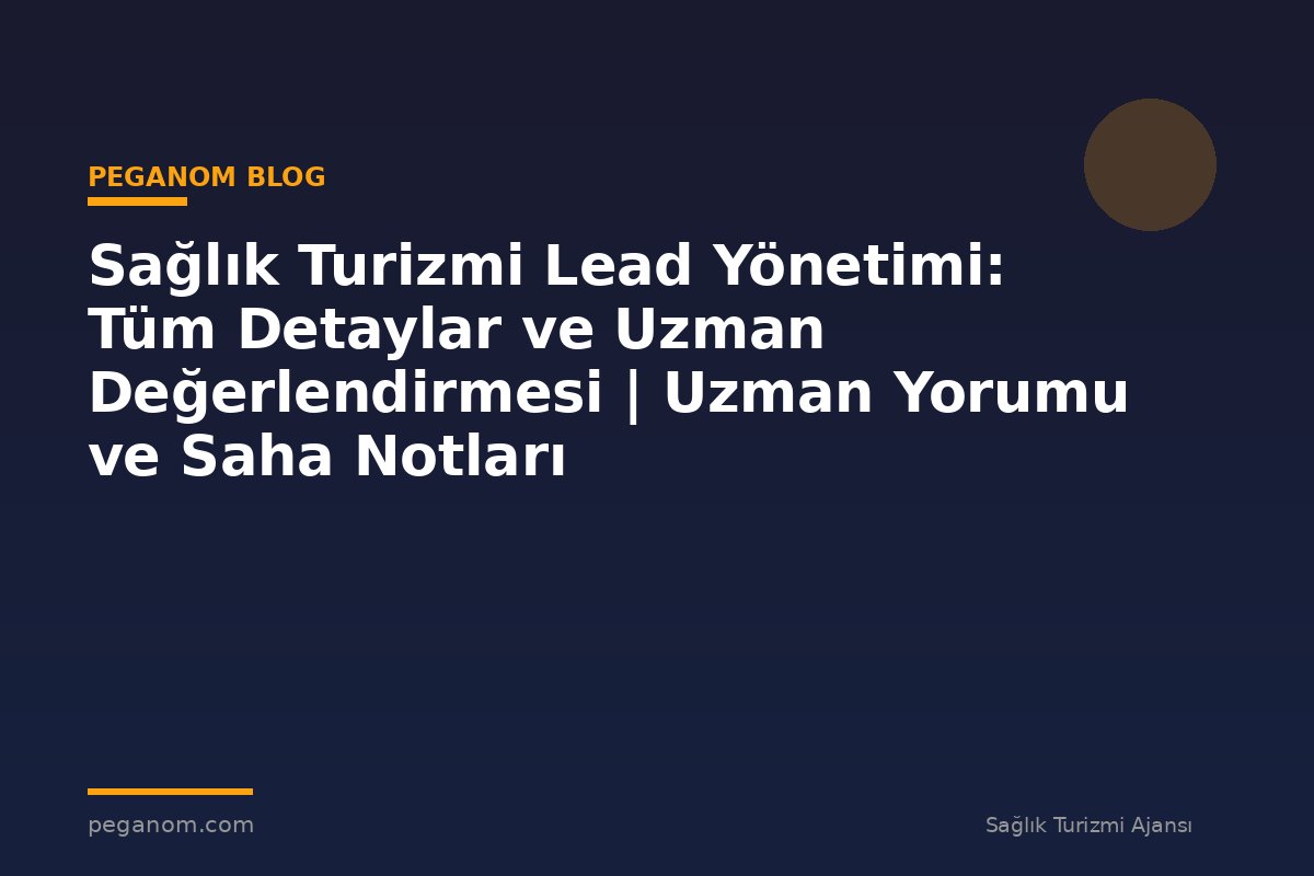 Sağlık Turizmi Lead Yönetimi: Tüm Detaylar ve Uzman Değerlendirmesi | Uzman Yorumu ve Saha Notları