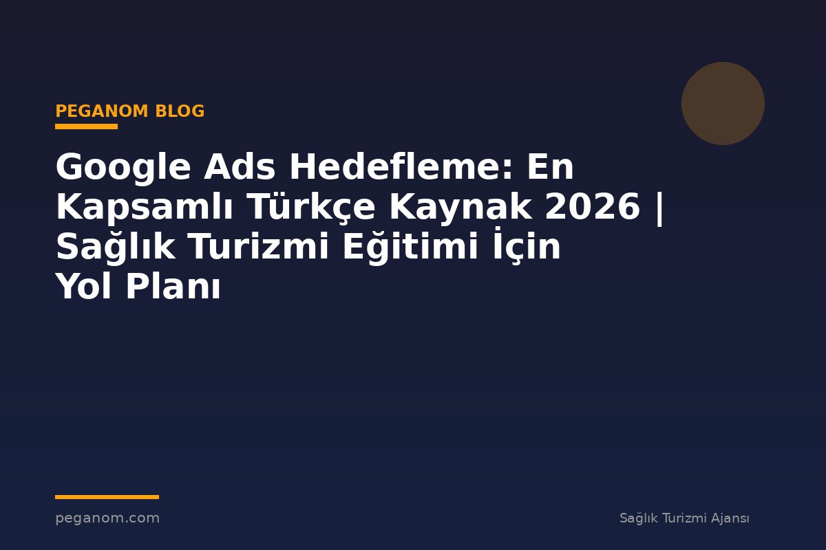 Google Ads Hedefleme: En Kapsamlı Türkçe Kaynak 2026 | Sağlık Turizmi Eğitimi İçin Yol Planı