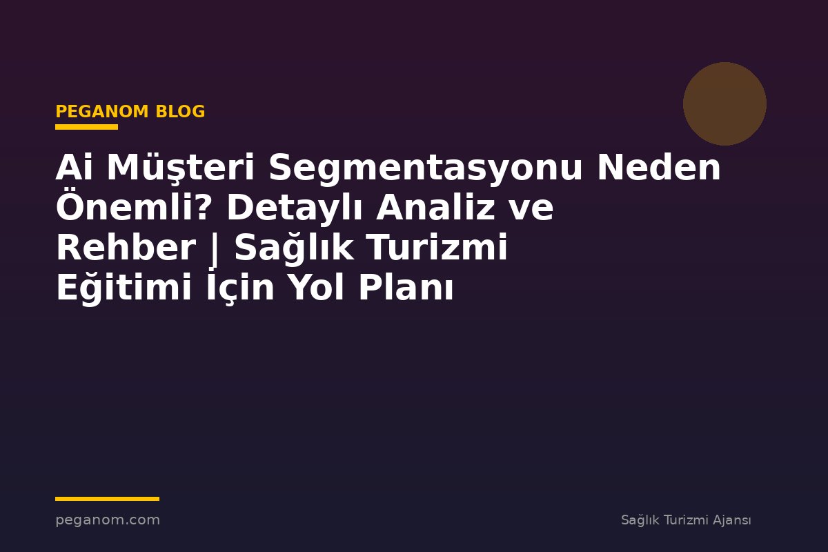 Ai Müşteri Segmentasyonu Neden Önemli? Detaylı Analiz ve Rehber | Sağlık Turizmi Eğitimi İçin Yol Planı