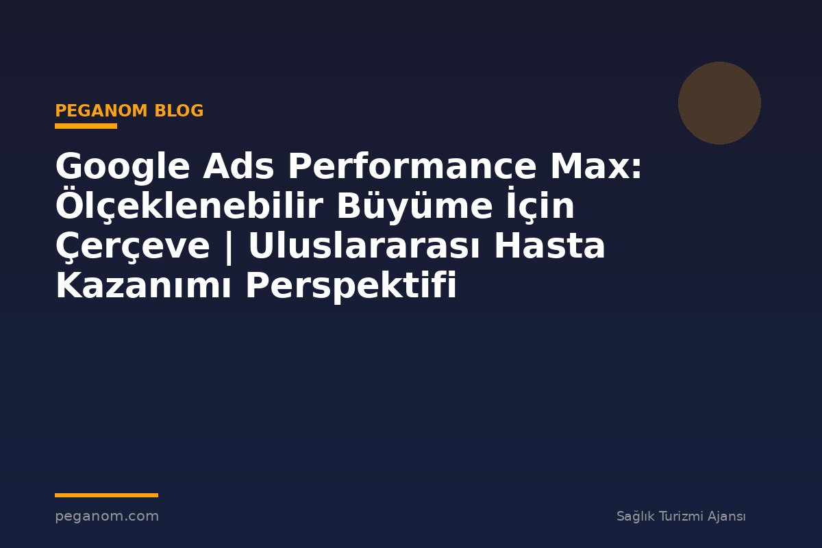 Google Ads Performance Max: Ölçeklenebilir Büyüme İçin Çerçeve | Uluslararası Hasta Kazanımı Perspektifi