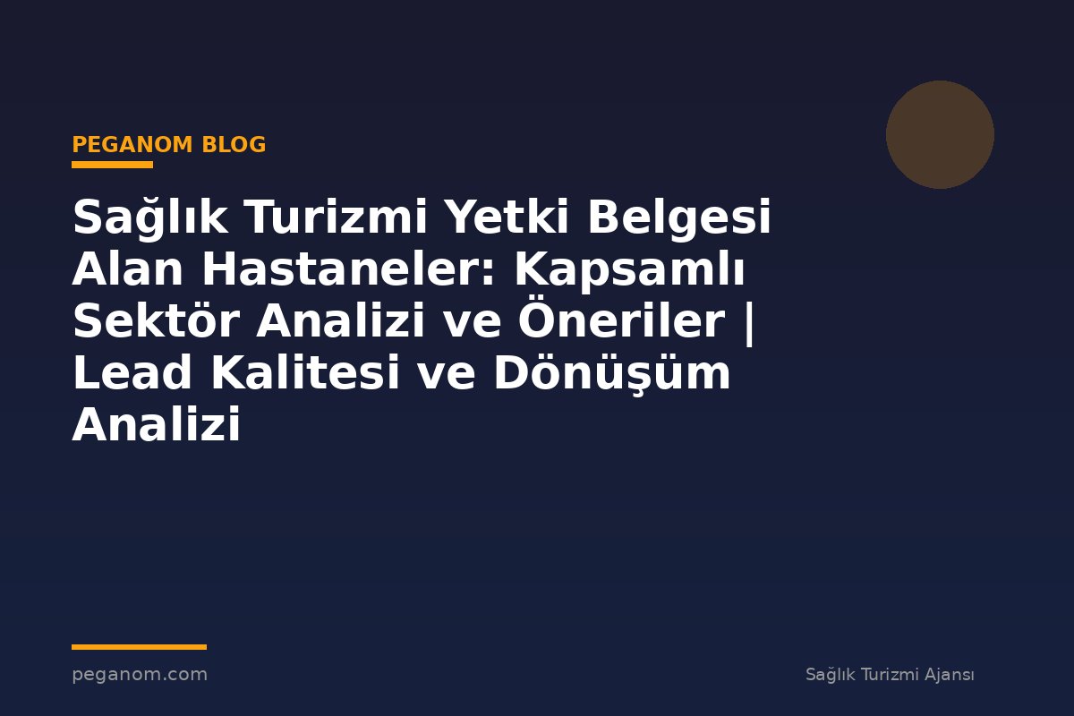 Sağlık Turizmi Yetki Belgesi Alan Hastaneler: Kapsamlı Sektör Analizi ve Öneriler | Lead Kalitesi ve Dönüşüm Analizi