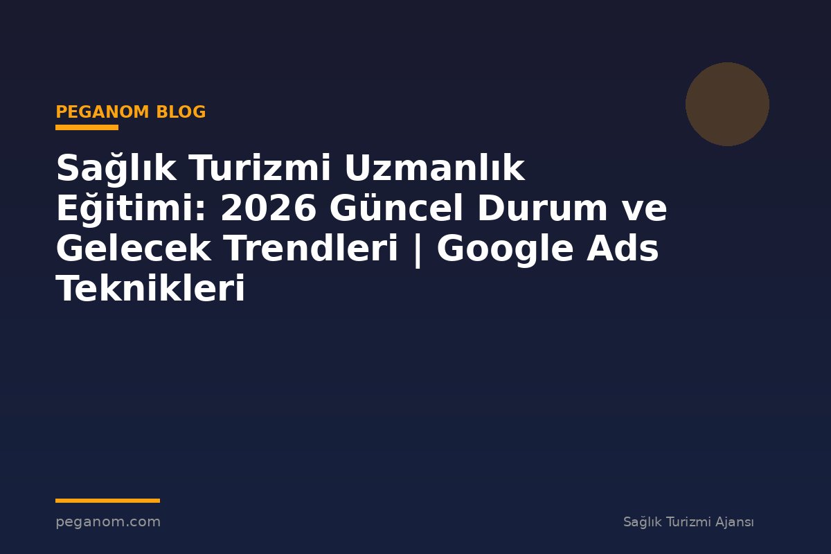 Sağlık Turizmi Uzmanlık Eğitimi: 2026 Güncel Durum ve Gelecek Trendleri | Google Ads Teknikleri