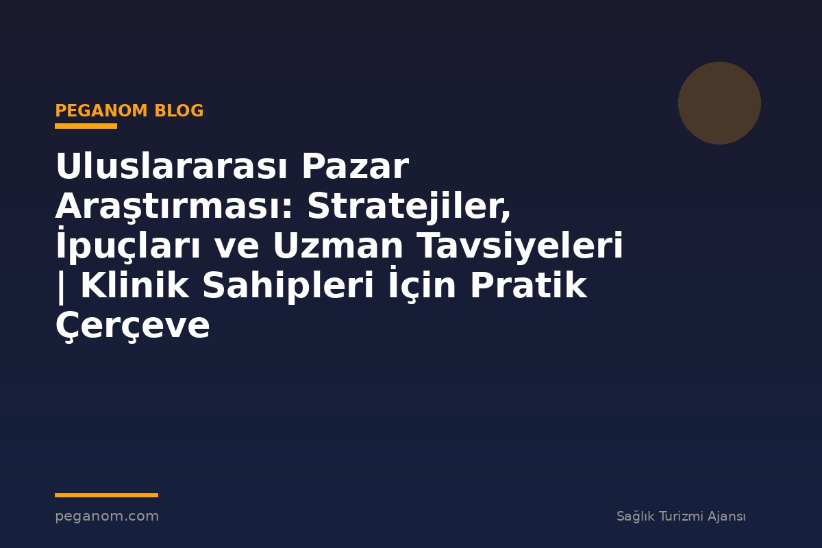 Uluslararası Pazar Araştırması: Stratejiler, İpuçları ve Uzman Tavsiyeleri | Klinik Sahipleri İçin Pratik Çerçeve