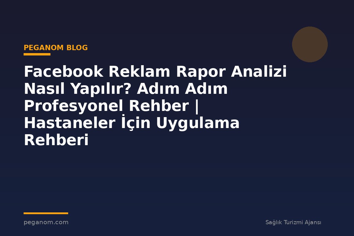 Facebook Reklam Rapor Analizi Nasıl Yapılır? Adım Adım Profesyonel Rehber | Hastaneler İçin Uygulama Rehberi