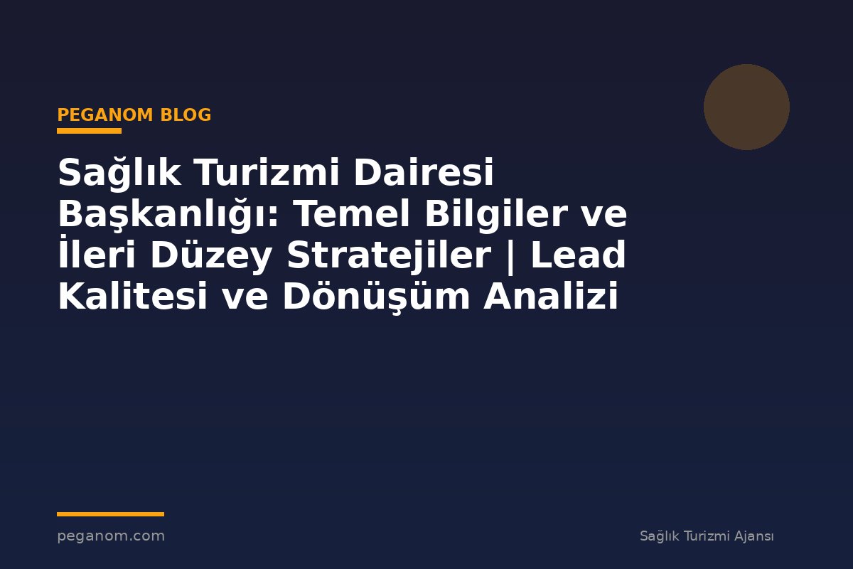 Sağlık Turizmi Dairesi Başkanlığı: Temel Bilgiler ve İleri Düzey Stratejiler | Lead Kalitesi ve Dönüşüm Analizi