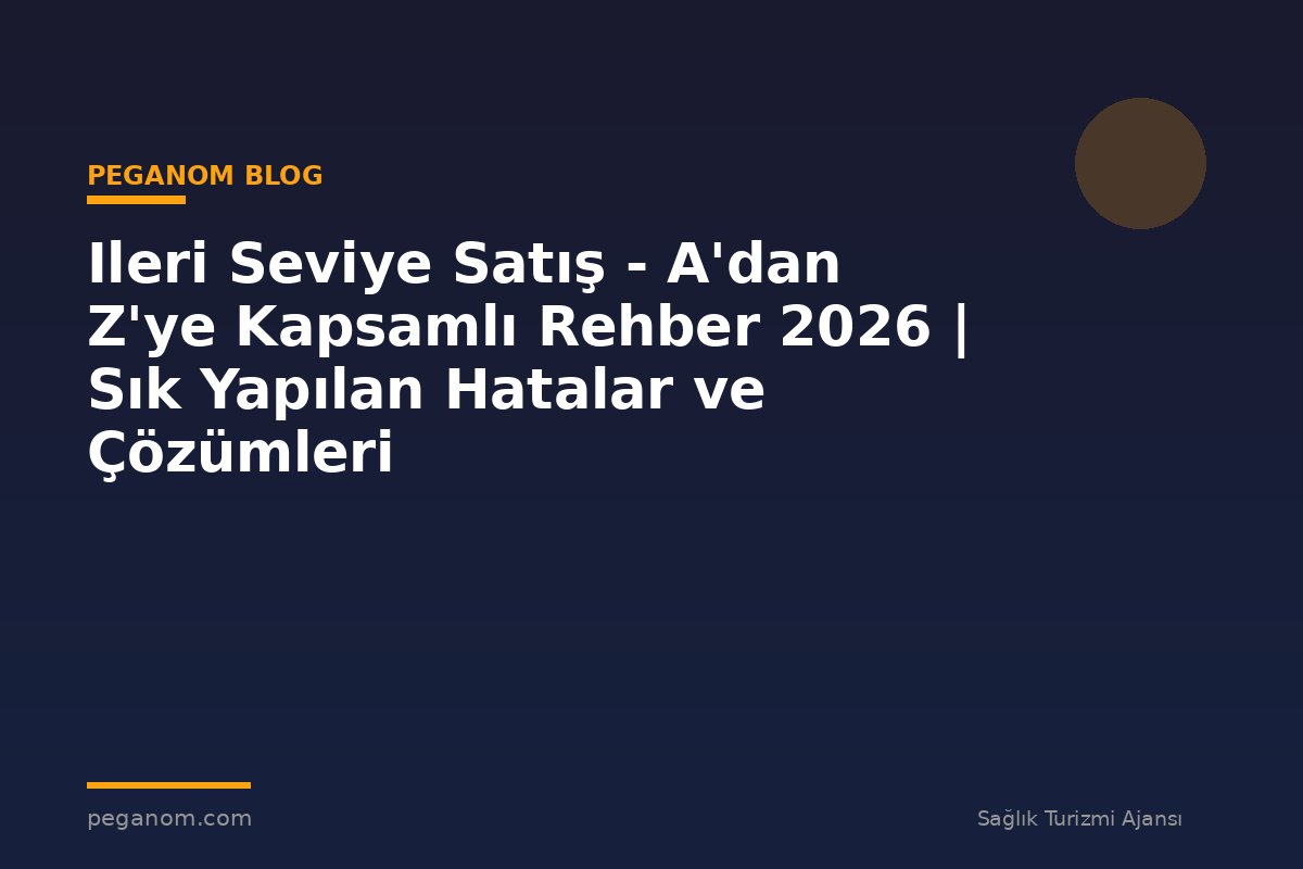 Ileri Seviye Satış - A'dan Z'ye Kapsamlı Rehber 2026 | Sık Yapılan Hatalar ve Çözümleri
