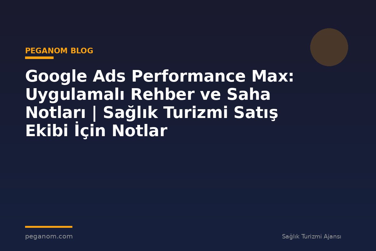 Google Ads Performance Max: Uygulamalı Rehber ve Saha Notları | Sağlık Turizmi Satış Ekibi İçin Notlar