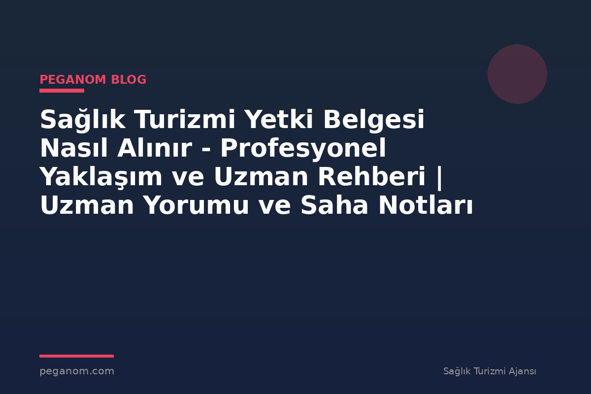 Sağlık Turizmi Yetki Belgesi Nasıl Alınır - Profesyonel Yaklaşım ve Uzman Rehberi | Uzman Yorumu ve Saha Notları