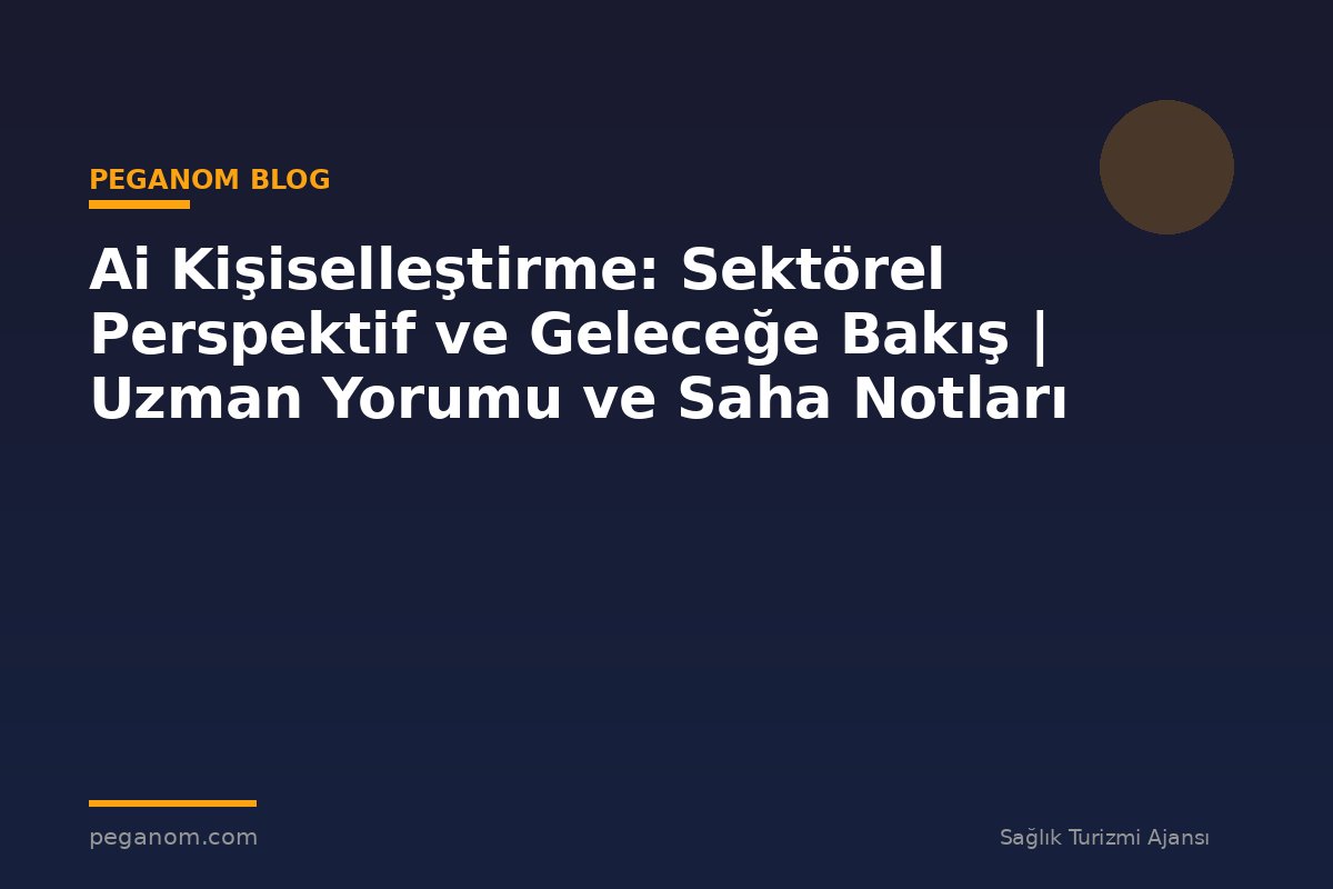 Ai Kişiselleştirme: Sektörel Perspektif ve Geleceğe Bakış | Uzman Yorumu ve Saha Notları