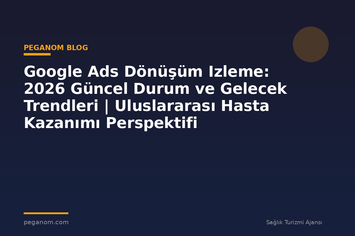 Google Ads Dönüşüm Izleme: 2026 Güncel Durum ve Gelecek Trendleri | Uluslararası Hasta Kazanımı Perspektifi