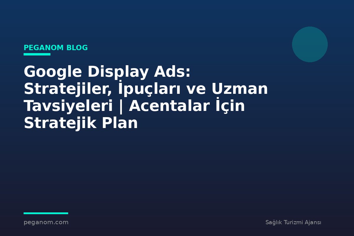Google Display Ads: Stratejiler, İpuçları ve Uzman Tavsiyeleri | Acentalar İçin Stratejik Plan