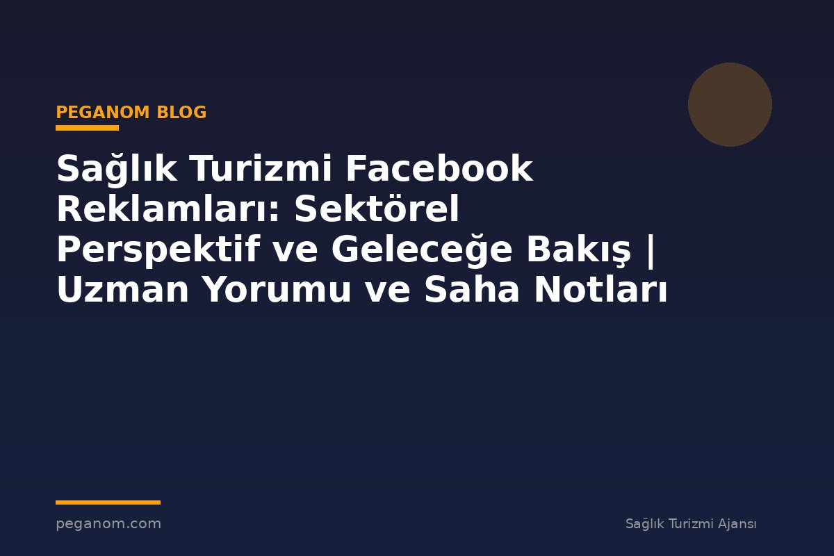 Sağlık Turizmi Facebook Reklamları: Sektörel Perspektif ve Geleceğe Bakış | Uzman Yorumu ve Saha Notları