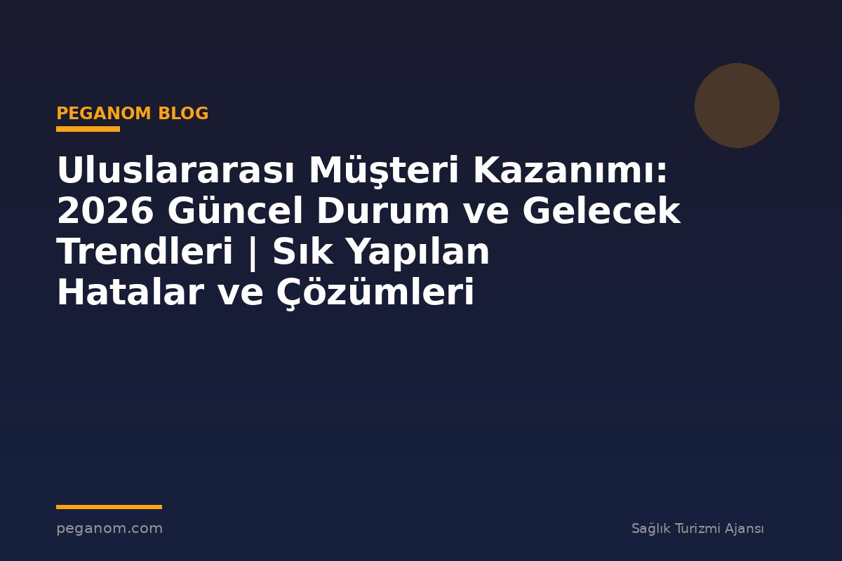 Uluslararası Müşteri Kazanımı: 2026 Güncel Durum ve Gelecek Trendleri | Sık Yapılan Hatalar ve Çözümleri