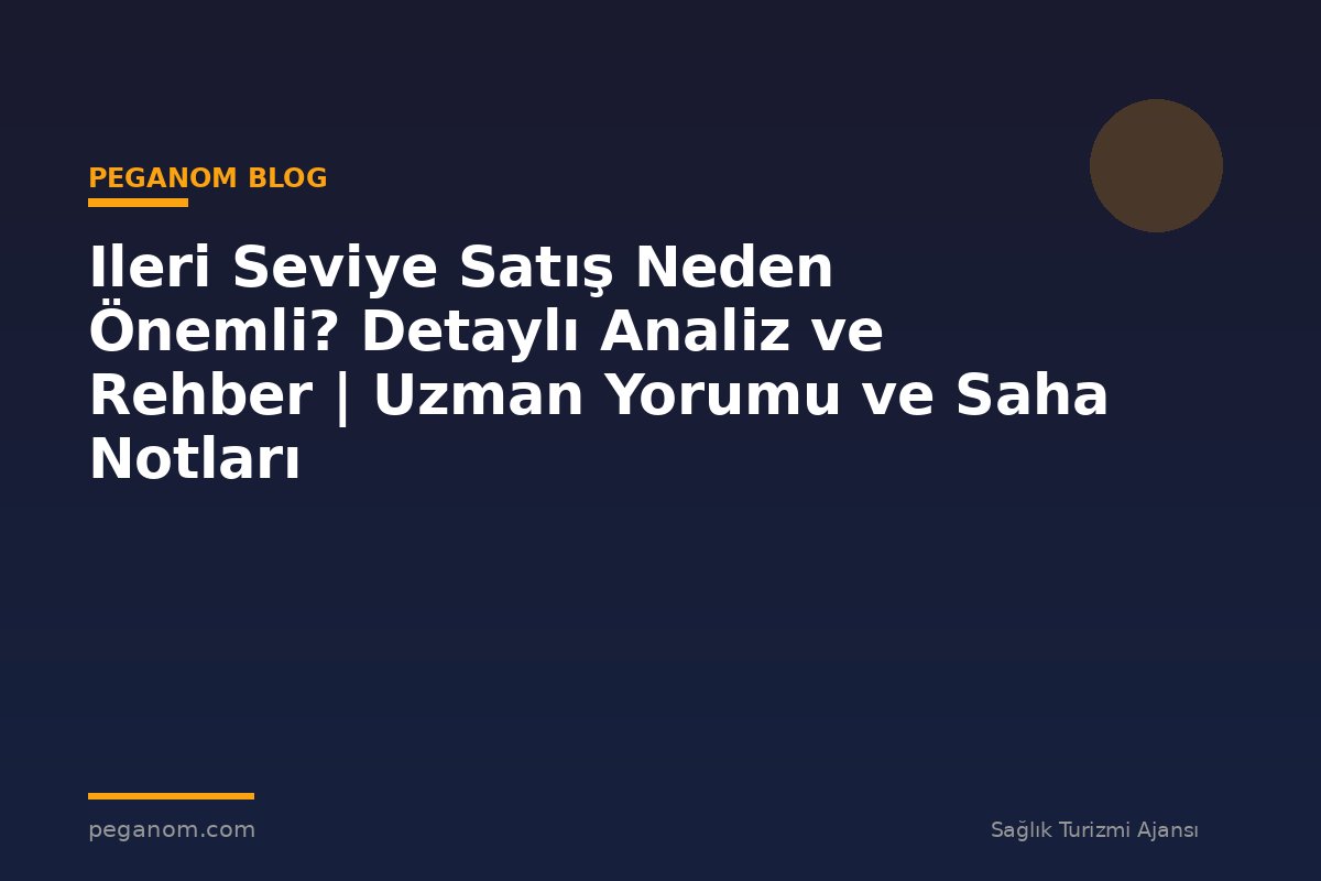 Ileri Seviye Satış Neden Önemli? Detaylı Analiz ve Rehber | Uzman Yorumu ve Saha Notları