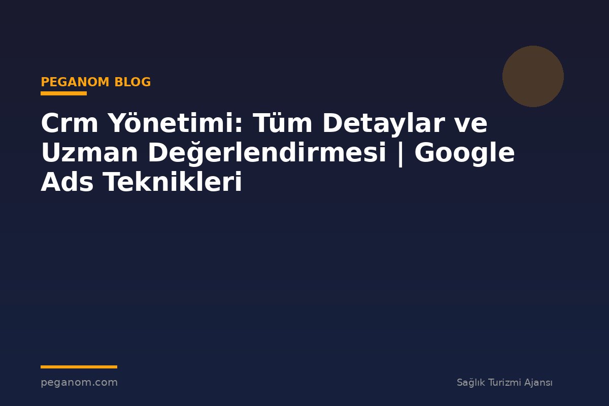 Crm Yönetimi: Tüm Detaylar ve Uzman Değerlendirmesi | Google Ads Teknikleri