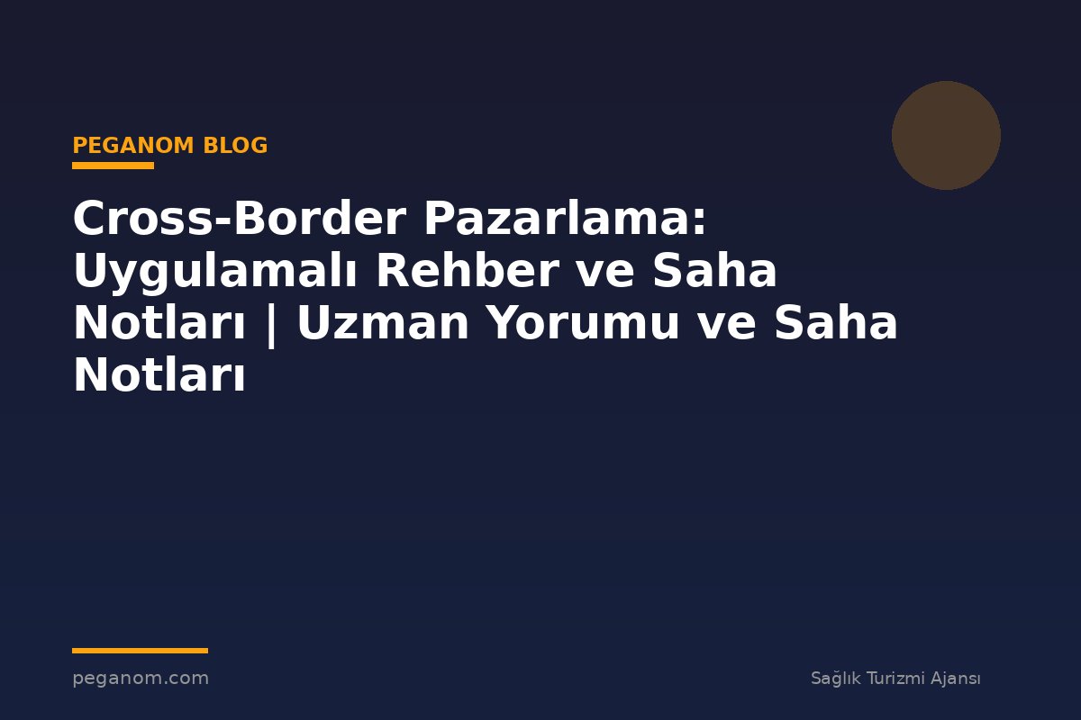 Cross-Border Pazarlama: Uygulamalı Rehber ve Saha Notları | Uzman Yorumu ve Saha Notları