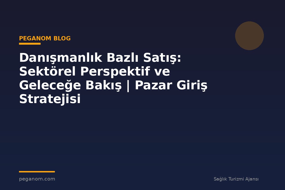 Danışmanlık Bazlı Satış: Sektörel Perspektif ve Geleceğe Bakış | Pazar Giriş Stratejisi