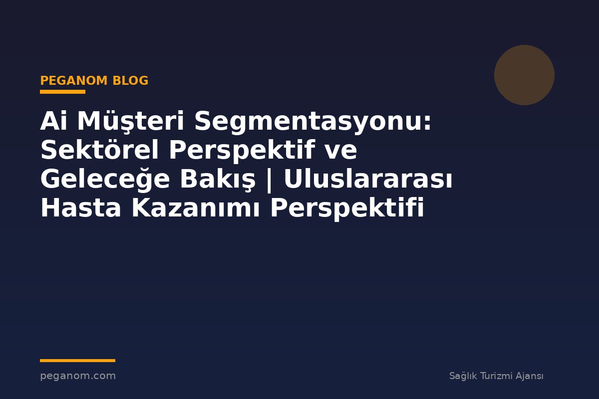 Ai Müşteri Segmentasyonu: Sektörel Perspektif ve Geleceğe Bakış | Uluslararası Hasta Kazanımı Perspektifi