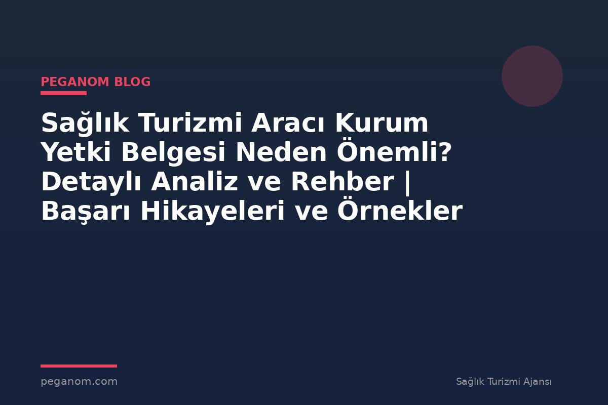 Sağlık Turizmi Aracı Kurum Yetki Belgesi Neden Önemli? Detaylı Analiz ve Rehber | Başarı Hikayeleri ve Örnekler