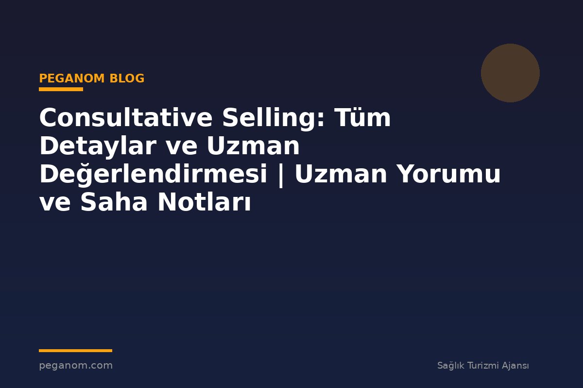 Consultative Selling: Tüm Detaylar ve Uzman Değerlendirmesi | Uzman Yorumu ve Saha Notları