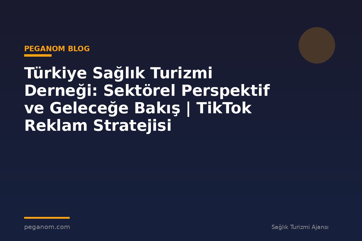 Türkiye Sağlık Turizmi Derneği: Sektörel Perspektif ve Geleceğe Bakış | TikTok Reklam Stratejisi