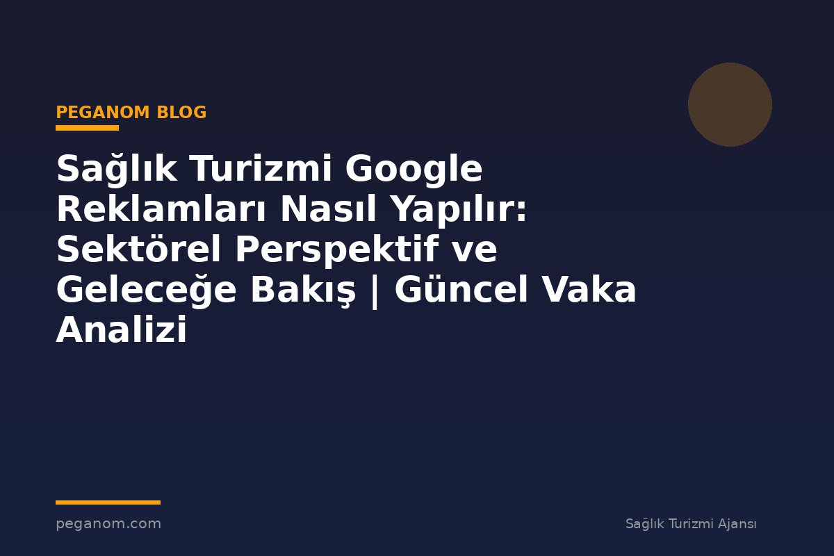 Sağlık Turizmi Google Reklamları Nasıl Yapılır: Sektörel Perspektif ve Geleceğe Bakış | Güncel Vaka Analizi