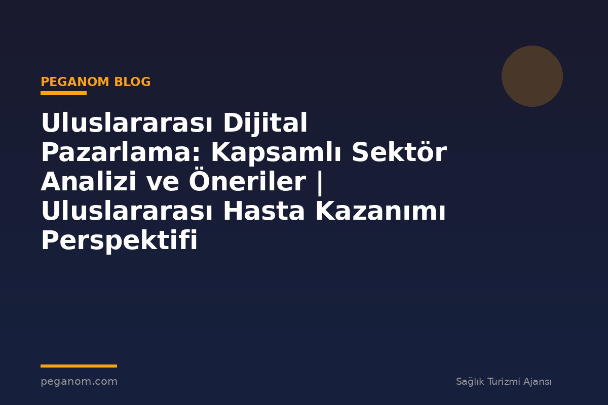 Uluslararası Dijital Pazarlama: Kapsamlı Sektör Analizi ve Öneriler | Uluslararası Hasta Kazanımı Perspektifi