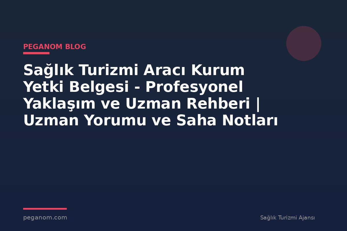 Sağlık Turizmi Aracı Kurum Yetki Belgesi - Profesyonel Yaklaşım ve Uzman Rehberi | Uzman Yorumu ve Saha Notları