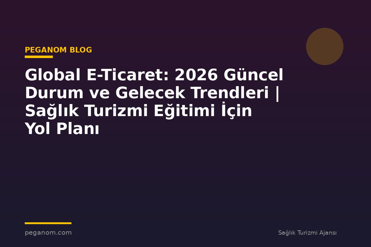 Global E-Ticaret: 2026 Güncel Durum ve Gelecek Trendleri | Sağlık Turizmi Eğitimi İçin Yol Planı