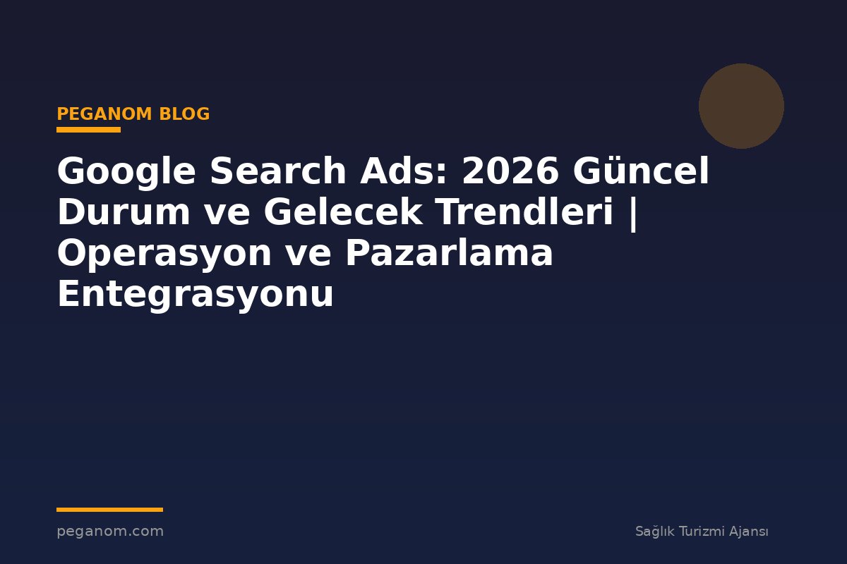 Google Search Ads: 2026 Güncel Durum ve Gelecek Trendleri | Operasyon ve Pazarlama Entegrasyonu