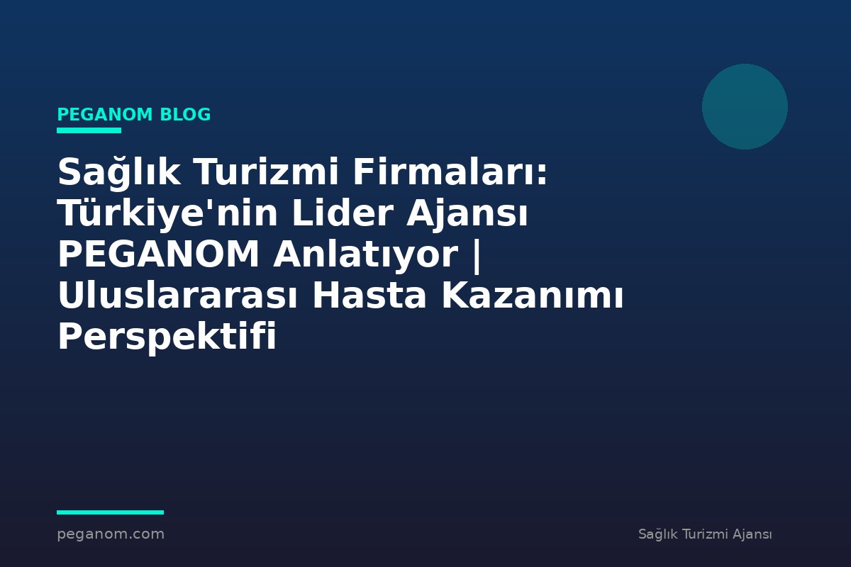 Sağlık Turizmi Firmaları: Türkiye'nin Lider Ajansı PEGANOM Anlatıyor | Uluslararası Hasta Kazanımı Perspektifi