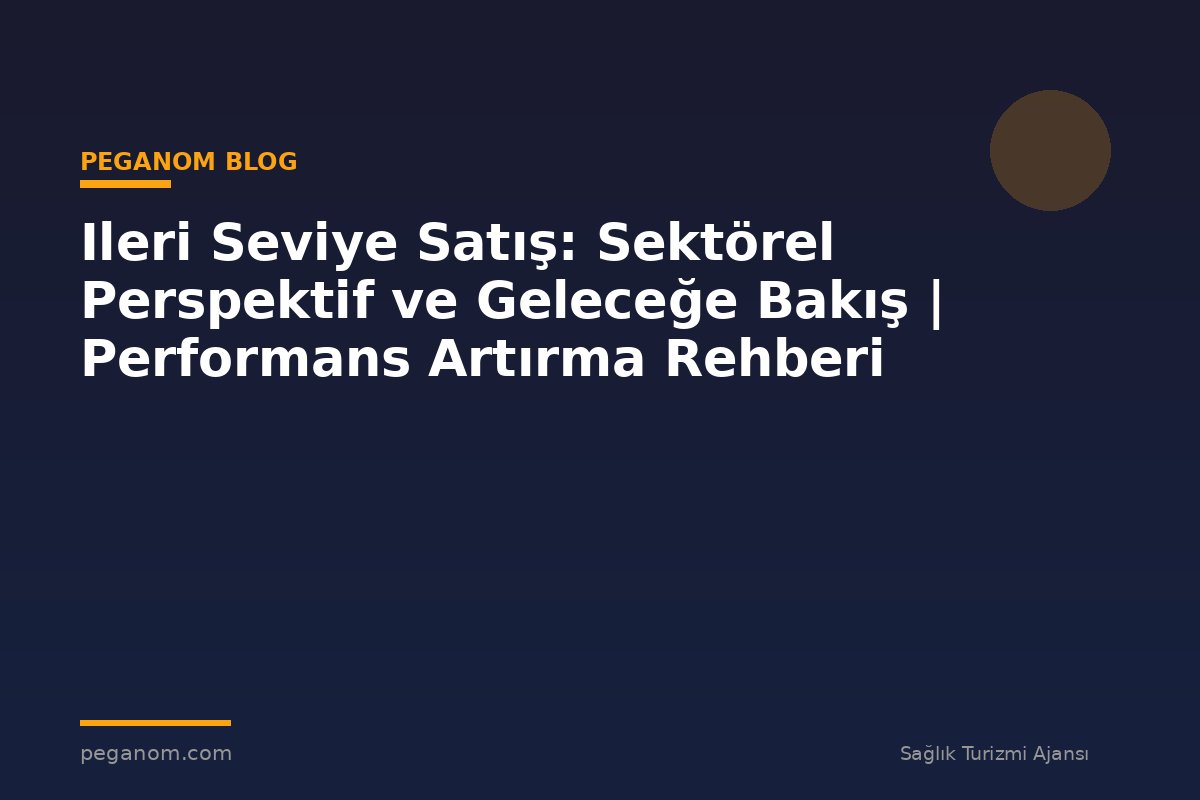 Ileri Seviye Satış: Sektörel Perspektif ve Geleceğe Bakış | Performans Artırma Rehberi