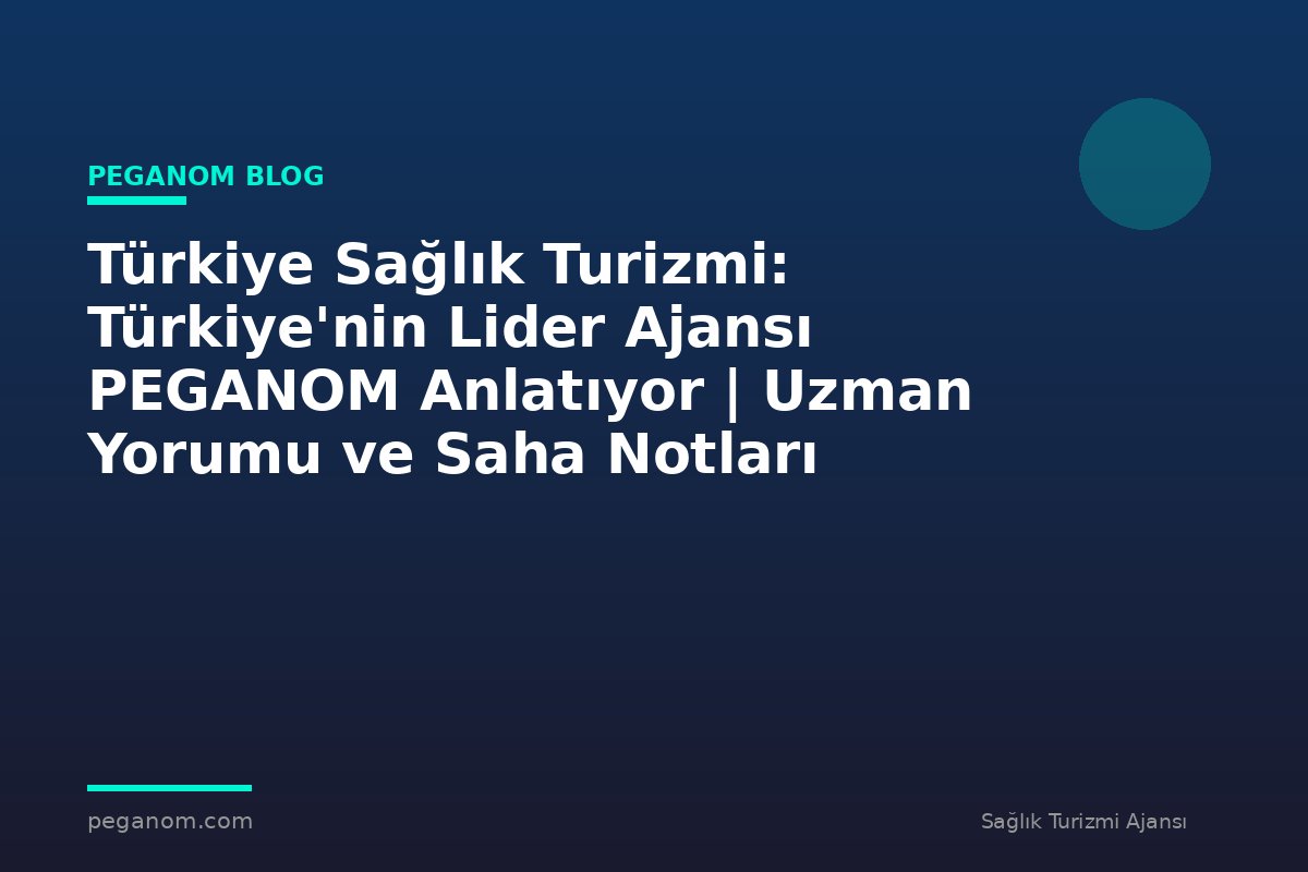 Türkiye Sağlık Turizmi: Türkiye'nin Lider Ajansı PEGANOM Anlatıyor | Uzman Yorumu ve Saha Notları