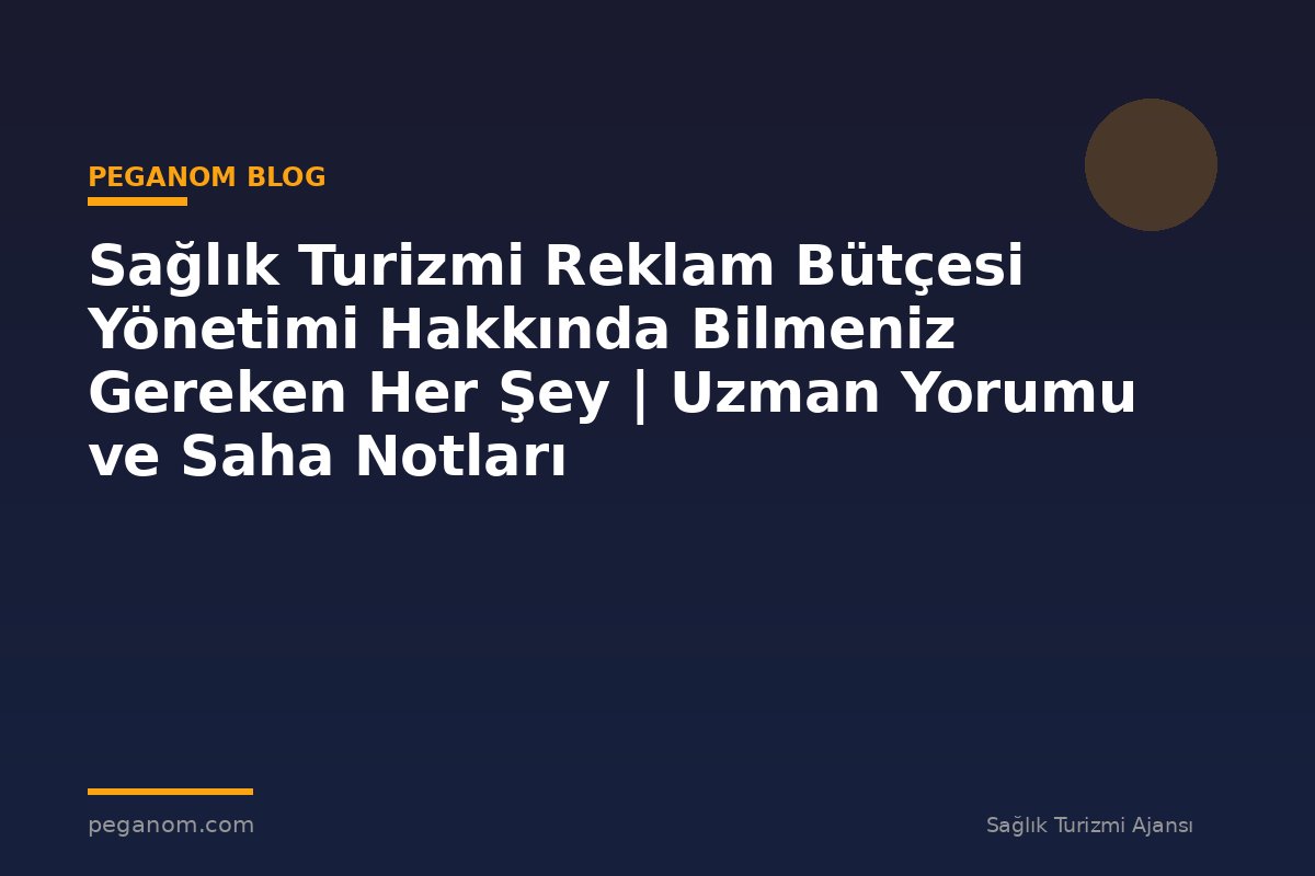 Sağlık Turizmi Reklam Bütçesi Yönetimi Hakkında Bilmeniz Gereken Her Şey | Uzman Yorumu ve Saha Notları