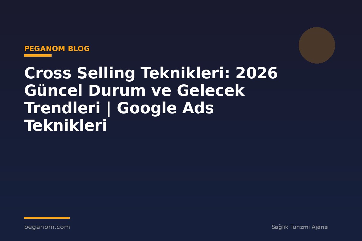 Cross Selling Teknikleri: 2026 Güncel Durum ve Gelecek Trendleri | Google Ads Teknikleri