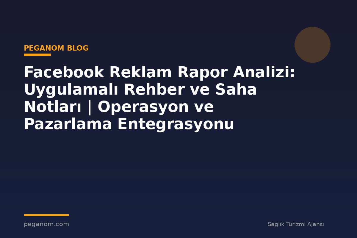 Facebook Reklam Rapor Analizi: Uygulamalı Rehber ve Saha Notları | Operasyon ve Pazarlama Entegrasyonu