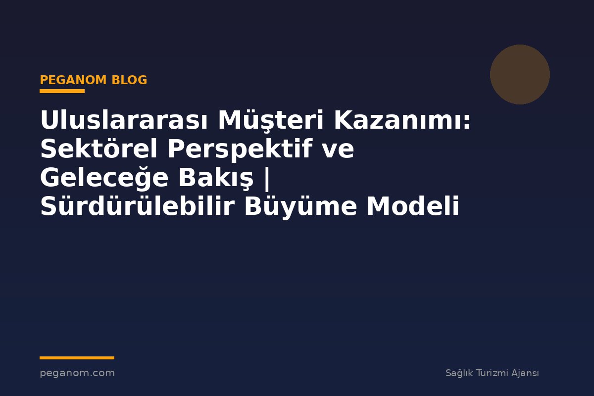 Uluslararası Müşteri Kazanımı: Sektörel Perspektif ve Geleceğe Bakış | Sürdürülebilir Büyüme Modeli