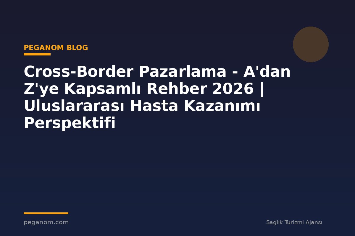 Cross-Border Pazarlama - A'dan Z'ye Kapsamlı Rehber 2026 | Uluslararası Hasta Kazanımı Perspektifi
