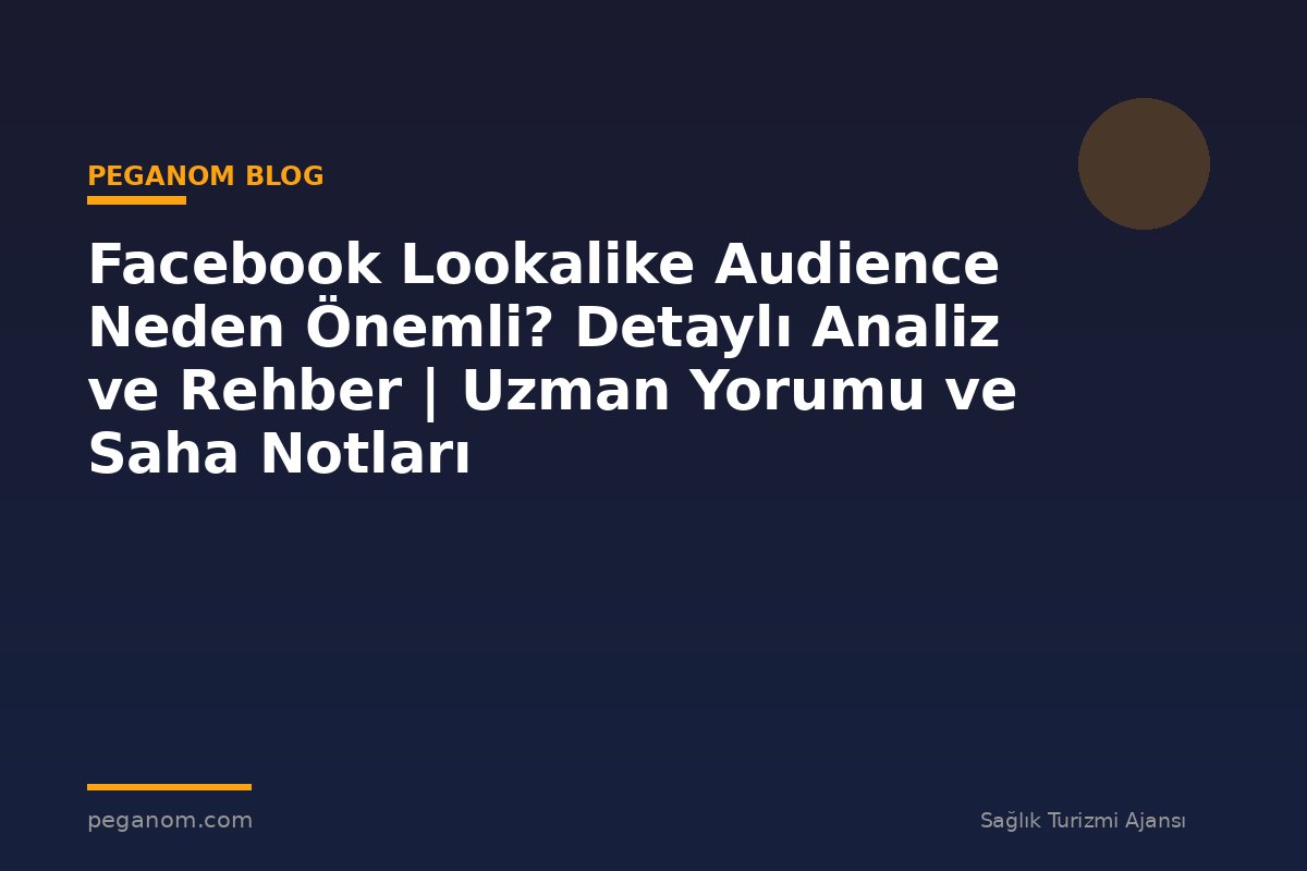 Facebook Lookalike Audience Neden Önemli? Detaylı Analiz ve Rehber | Uzman Yorumu ve Saha Notları