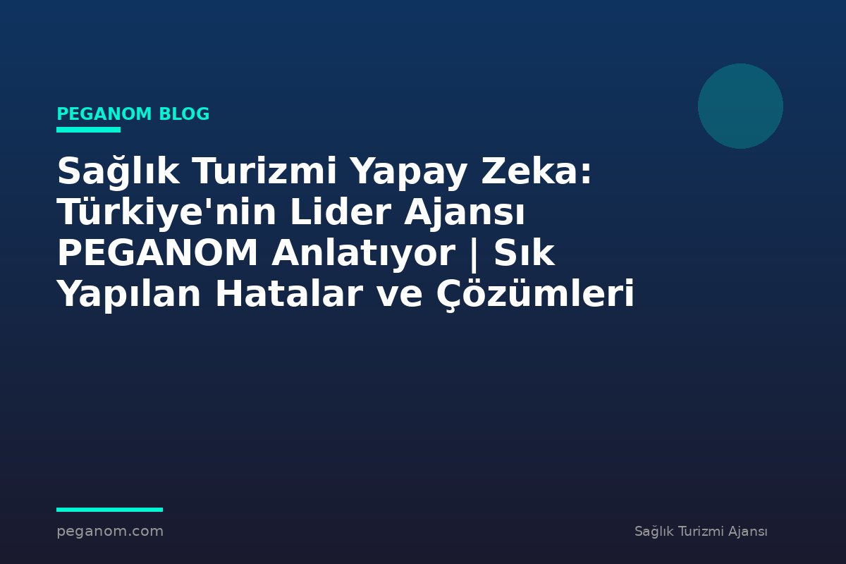 Sağlık Turizmi Yapay Zeka: Türkiye'nin Lider Ajansı PEGANOM Anlatıyor | Sık Yapılan Hatalar ve Çözümleri