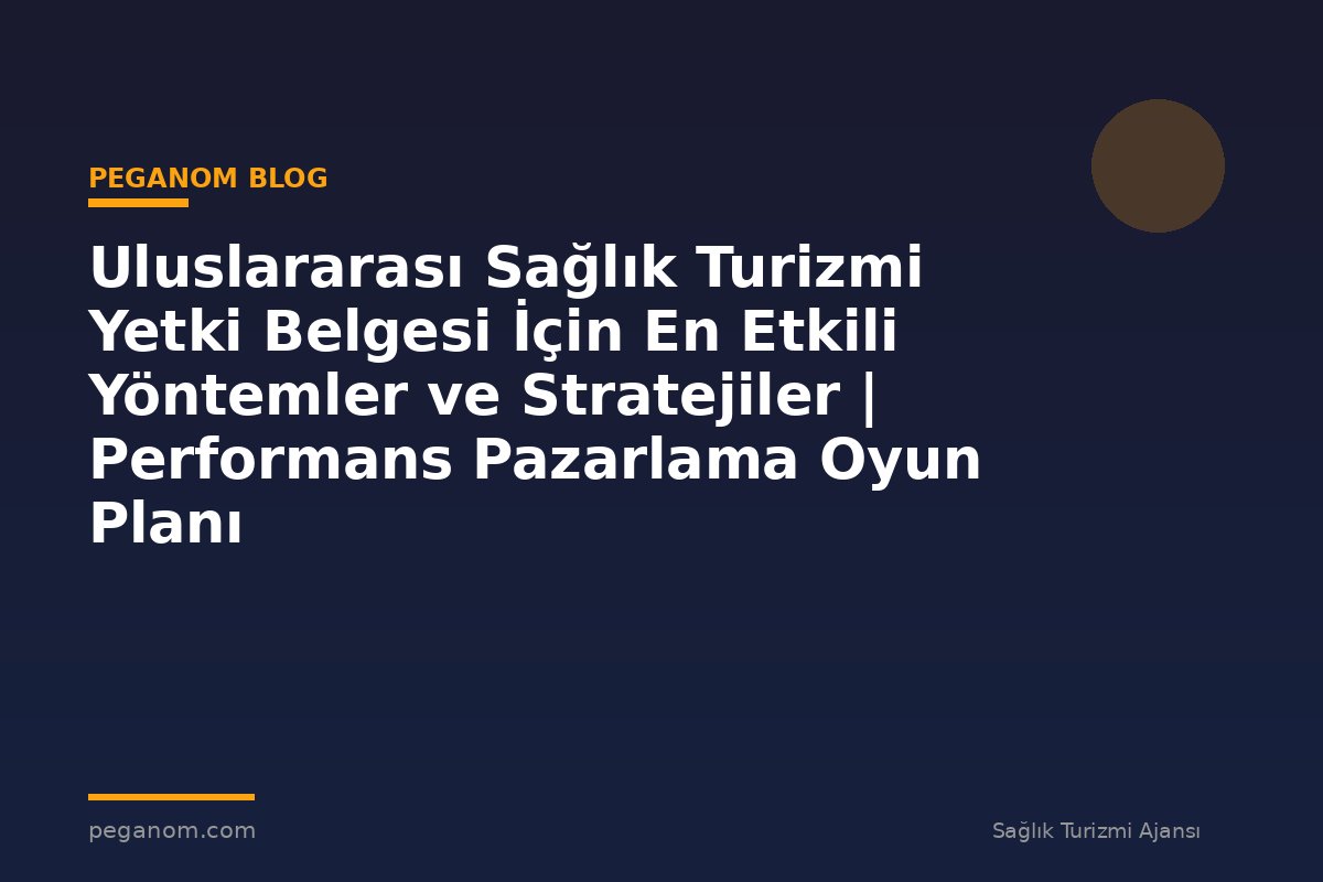 Uluslararası Sağlık Turizmi Yetki Belgesi İçin En Etkili Yöntemler ve Stratejiler | Performans Pazarlama Oyun Planı