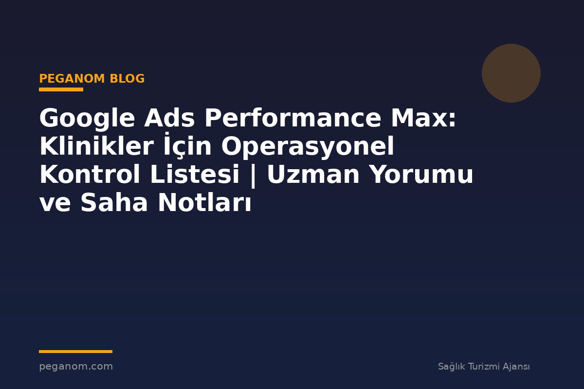 Google Ads Performance Max: Klinikler İçin Operasyonel Kontrol Listesi | Uzman Yorumu ve Saha Notları