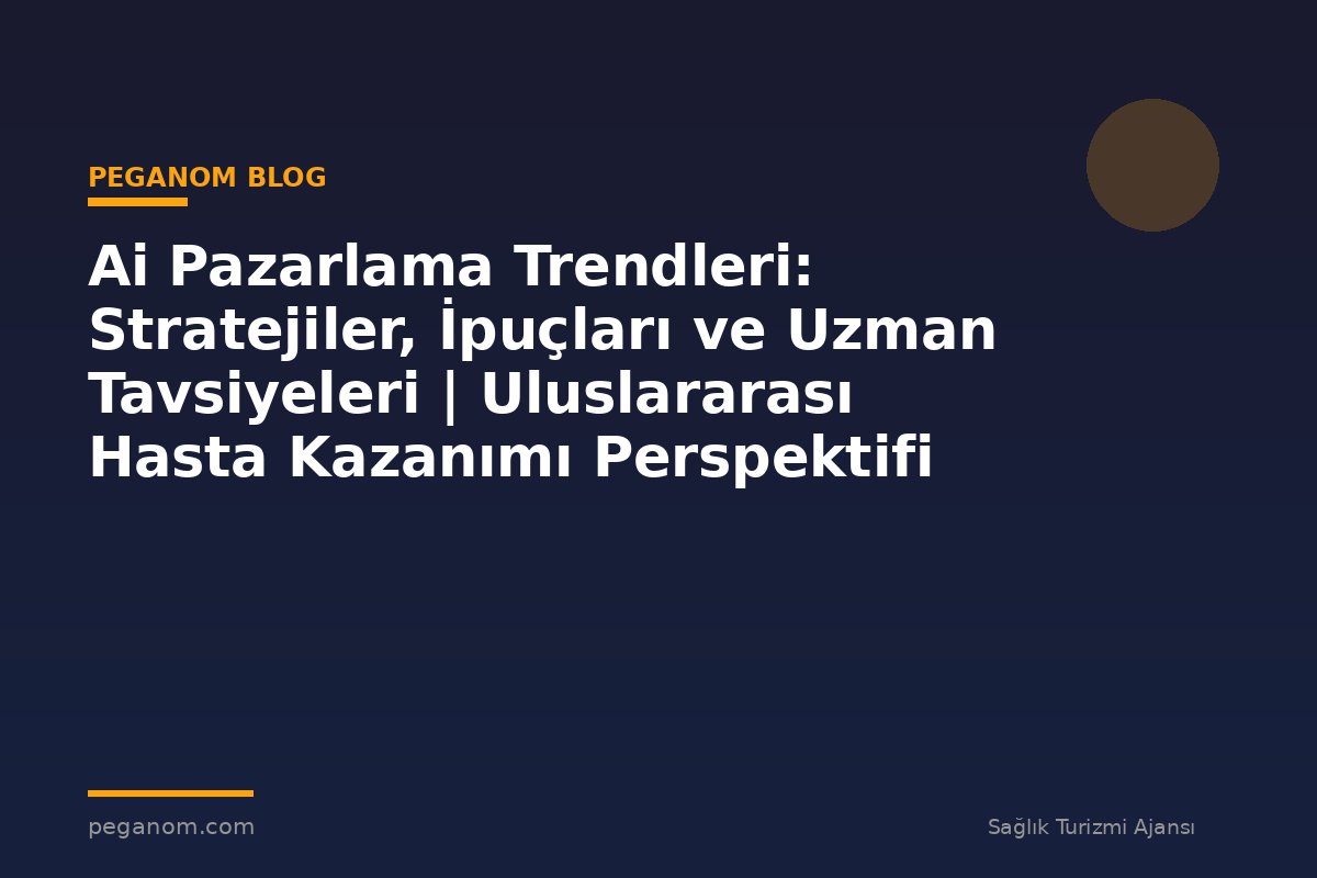 Ai Pazarlama Trendleri: Stratejiler, İpuçları ve Uzman Tavsiyeleri | Uluslararası Hasta Kazanımı Perspektifi
