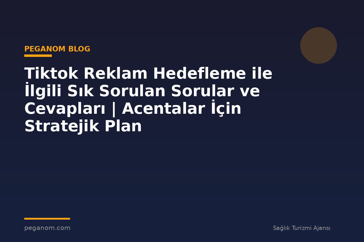 Tiktok Reklam Hedefleme ile İlgili Sık Sorulan Sorular ve Cevapları | Acentalar İçin Stratejik Plan