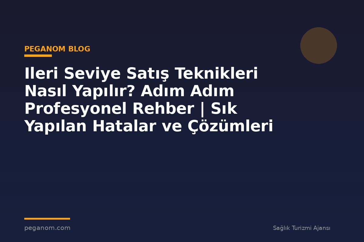 Ileri Seviye Satış Teknikleri Nasıl Yapılır? Adım Adım Profesyonel Rehber | Sık Yapılan Hatalar ve Çözümleri